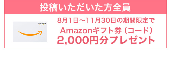 投稿いただいた方全員：Amazonギフト券（コード）2,000円分プレゼント