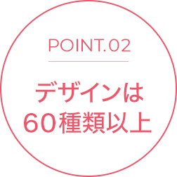 POINT.02 デザインは60種類以上